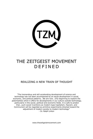 THE ZEITGEIST MOVEMENT 
DEFINED 
REALIZING A NEW TRAIN OF THOUGHT 
”The tremendous and still accelerating development of science and 
technology has not been accompanied by an equal development in social, economic, and political patterns...We are now...only beginning to explore the potentialities which it offers for developments in our culture outside technology, particularly in the social, political and economic fields. It is safe to predict that...such social inventions as modern-type Capitalism, Fascism, and Communism will be regarded as primitive experiments directed toward the adjustment of modern society to modern technology” - Dr. Ralph Linton 
www.thezeitgeistmovement.com  