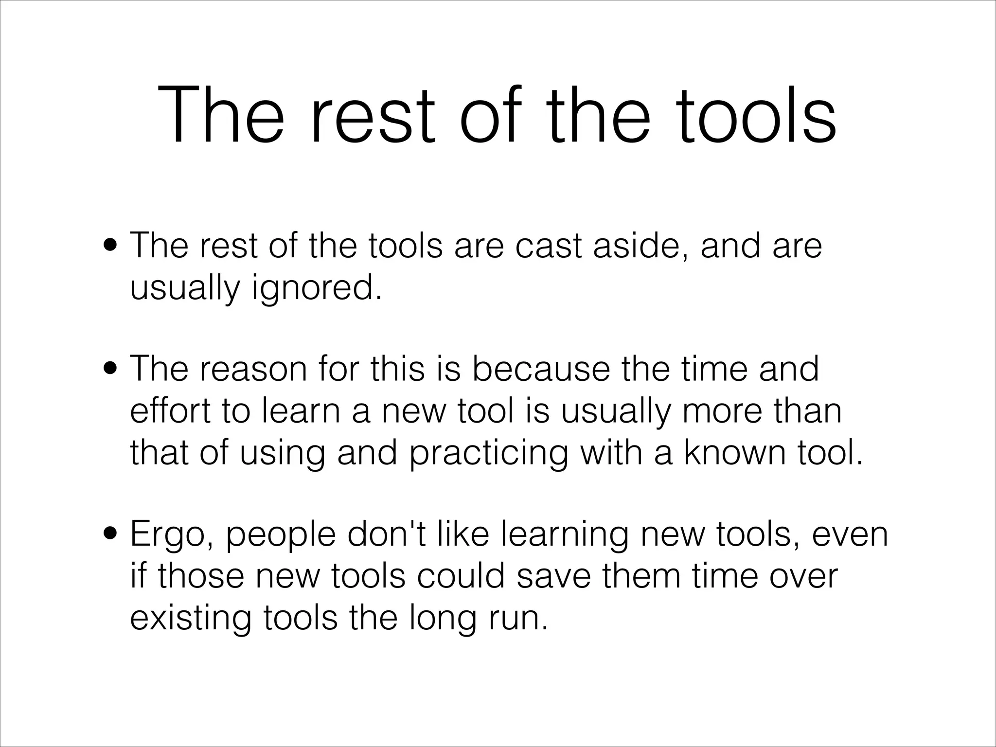 The rest of the tools
• The rest of the tools are cast aside, and are
  usually ignored.

• The reason for this is because the time and
  effort to learn a new tool is usually more than
  that of using and practicing with a known tool.

• Ergo, people don't like learning new tools, even
  if those new tools could save them time over
  existing tools the long run.
 