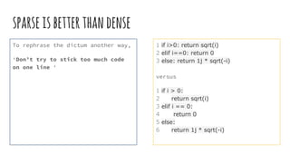 sparseisbetterthandense
To rephrase the dictum another way,
‘Don’t try to stick too much code
on one line ‘
1 if i>0: return sqrt(i)
2 elif i==0: return 0
3 else: return 1j * sqrt(-i)
versus
1 if i > 0:
2 return sqrt(i)
3 elif i == 0:
4 return 0
5 else:
6 return 1j * sqrt(-i)
 