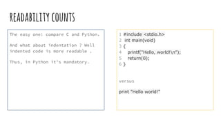 readabilitycounts
The easy one: compare C and Python.
And what about indentation ? Well
indented code is more readable .
Thus, in Python it’s mandatory.
1 #include <stdio.h>
2 int main(void)
3 {
4 printf("Hello, world!n");
5 return(0);
6 }
versus
print "Hello world!"
 