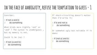 inthefaceofambiguity,refusethetemptationtoguess-1
Consider:
1 if not a and b:
2 do something
What binds more tightly ‘not’ or
‘and’ ? The syntax is unambiguous ,
but my memory is not.
Could it be (no) ?
1 if not (a and b):
2 do something
If short-circuiting doesn’t matter
then I’d write it:
1 if b and not a:
2 do something
Or somewhat ugly but reliable if it
does:
1 if (not a) and b:
2 do something
 