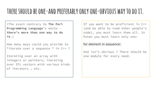 thereshouldbeone-andpreferablyonlyone-obviouswaytodoit.
(The exact contrary to The Perl
Programming Language’s motto -
there’s more than one way to do
it.)
How many ways could you provide to
“iterate over a sequence “ in C++ ?
Iterating over an array with
integers or pointers; iterating
over STL vectors with various kinds
of iterators … etc.
If you want to be proficient in C++
(and be able to read other people’s
code), you must learn them all. In
Pyton you must learn only one:
for element in sequence:
And isn’t obvious ? There should be
one module for every need.
 