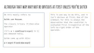 althoughthatwaymaynotbeobviousatfirstunlessyou’redutch
Ok this mostly refers to
Guido van Rossum.
The classic trinary if-then-else
operator
(it’s a = cond?expr1:expr2 in C)
was debated hotly.
Guido came up with this:
a = expr1 if cond else expr2
This is one way to do this, and it
isn’t obvious at first. One of the
sidebars for this is always the
observation that the condition is
evaluated first irrespective of the
left-to-right order of the
operands.
 