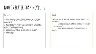 nowisbetterthannever-1
Never:
1 f = open('i_will_stay_open_for_ages.
txt', 'w')
2 f.write('every even number > 2 is the
sum of two primes')
3 assert not 'this sentence is false'
4 f.close()
Now:
1 with open('i_will_be_closed_right_away.txt',
'w') as f:
2 f.write('the sum of two primes > 2 is an
even number')
3 raise AssertionError('this sentence is
false')
 