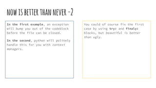 nowisbetterthannever-2
In the first example, an exception
will bump you out of the codeblock
before the file can be closed.
In the second, python will politely
handle this for you with context
managers.
You could of course fix the first
case by using try: and finaly:
blocks, but beautiful is better
than ugly.
 