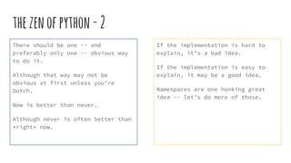 thezenofpython-2
There should be one -- and
preferably only one -- obvious way
to do it.
Although that way may not be
obvious at first unless you’re
Dutch.
Now is better than never.
Although never is often better than
*right* now.
If the implementation is hard to
explain, it’s a bad idea.
If the implementation is easy to
explain, it may be a good idea.
Namespaces are one honking great
idea -- let’s do more of those.
 