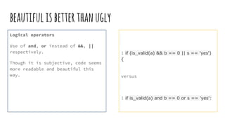 beautifulisbetterthanugly
Logical operators
Use of and, or instead of &&, ||
respectively.
Though it is subjective, code seems
more readable and beautiful this
way.
1 if (is_valid(a) && b == 0 || s == 'yes')
{
versus
1 if is_valid(a) and b == 0 or s == 'yes':
 