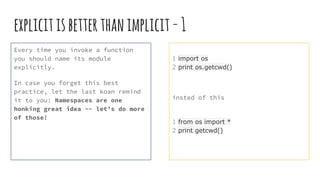 explicitisbetterthanimplicit-1
Every time you invoke a function
you should name its module
explicitly.
In case you forget this best
practice, let the last koan remind
it to you: Namespaces are one
honking great idea -- let’s do more
of those!
1 import os
2 print os.getcwd()
insted of this
1 from os import *
2 print getcwd()
 
