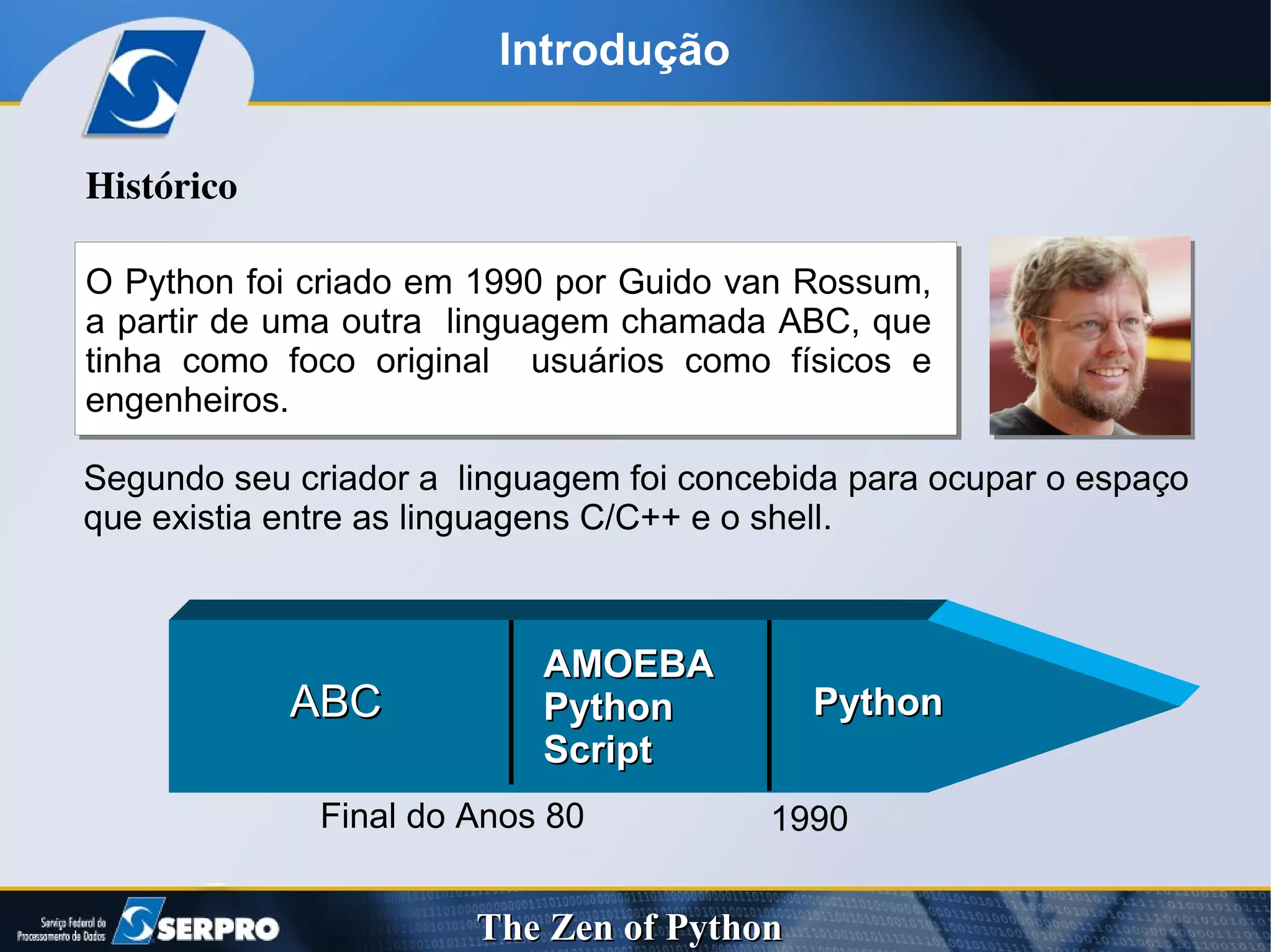 Introdução Segundo seu criador a  linguagem foi concebida para ocupar o espaço que existia entre as linguagens C/C++ e o shell. Histórico O Python foi criado em 1990 por Guido van Rossum,  a partir de uma outra  linguagem chamada ABC, que tinha como foco original  usuários como físicos e engenheiros. Final do Anos 80 ABC  AMOEBA Python  Script Python 1990 