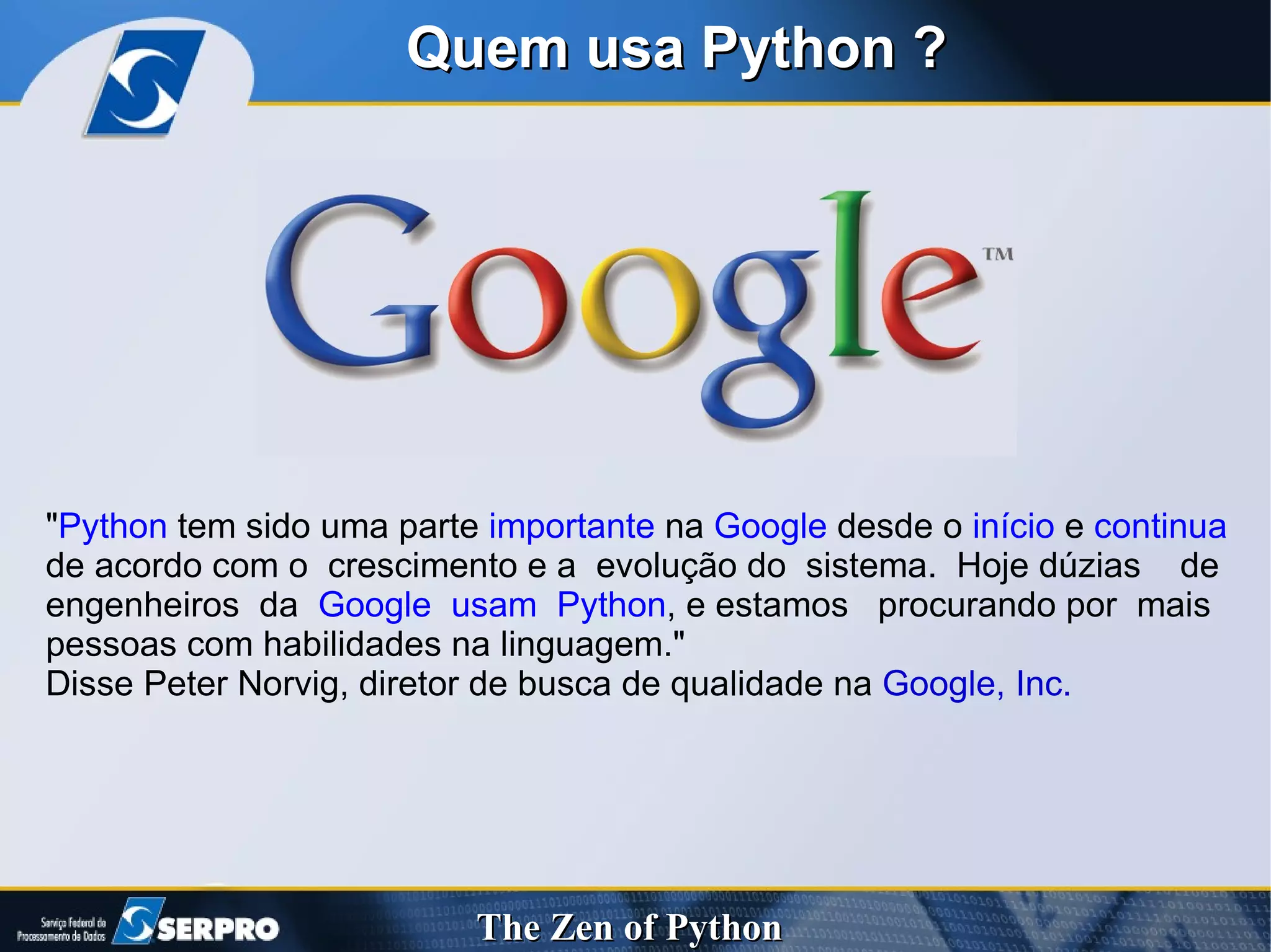 Quem usa Python ? " Python  tem sido uma parte  importante  na  Google  desde o  início  e  continua  de acordo com o  crescimento e a  evolução do  sistema.  Hoje dúzias  de engenheiros  da  Google  usam  Python , e estamos  procurando por  mais pessoas com habilidades na linguagem."  Disse Peter Norvig, diretor de busca de qualidade na  Google, Inc. 
