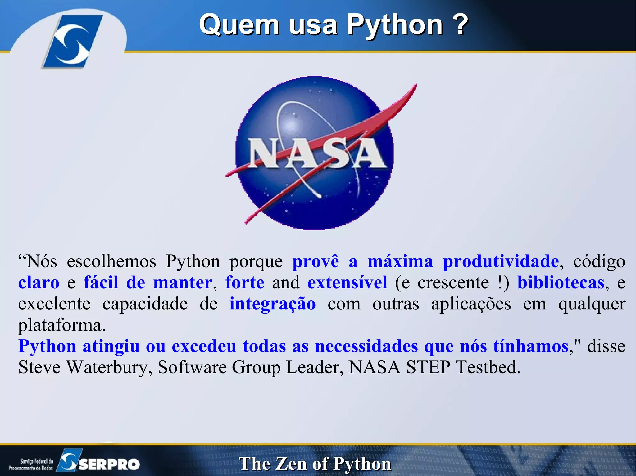 Quem usa Python ? “ Nós escolhemos Python porque  provê a máxima produtividade , código  claro  e  fácil de manter ,  forte  and  extensível  (e crescente !)  bibliotecas , e excelente capacidade de  integração  com outras aplicações em qualquer plataforma. Python atingiu ou excedeu todas as necessidades que nós tínhamos ," disse Steve Waterbury, Software Group Leader, NASA STEP Testbed. 