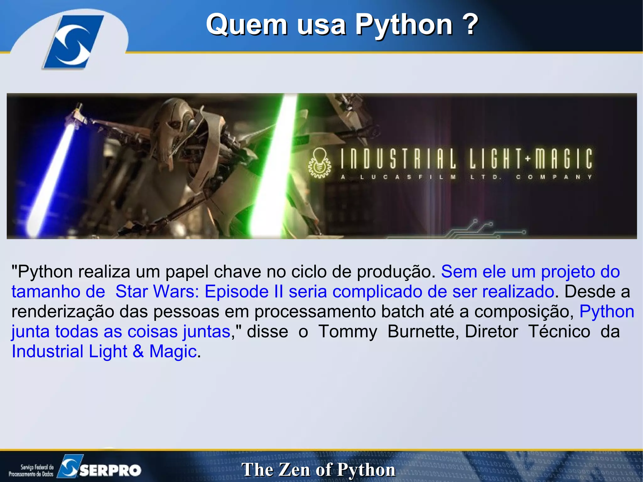 Quem usa Python ? "Python realiza um papel chave no ciclo de produção.  Sem ele um projeto do tamanho de  Star Wars: Episode II seria complicado de ser realizado . Desde a renderização das pessoas em processamento batch até a composição,  Python junta todas as coisas juntas ," disse  o  Tommy  Burnette, Diretor  Técnico  da  Industrial Light & Magic . 
