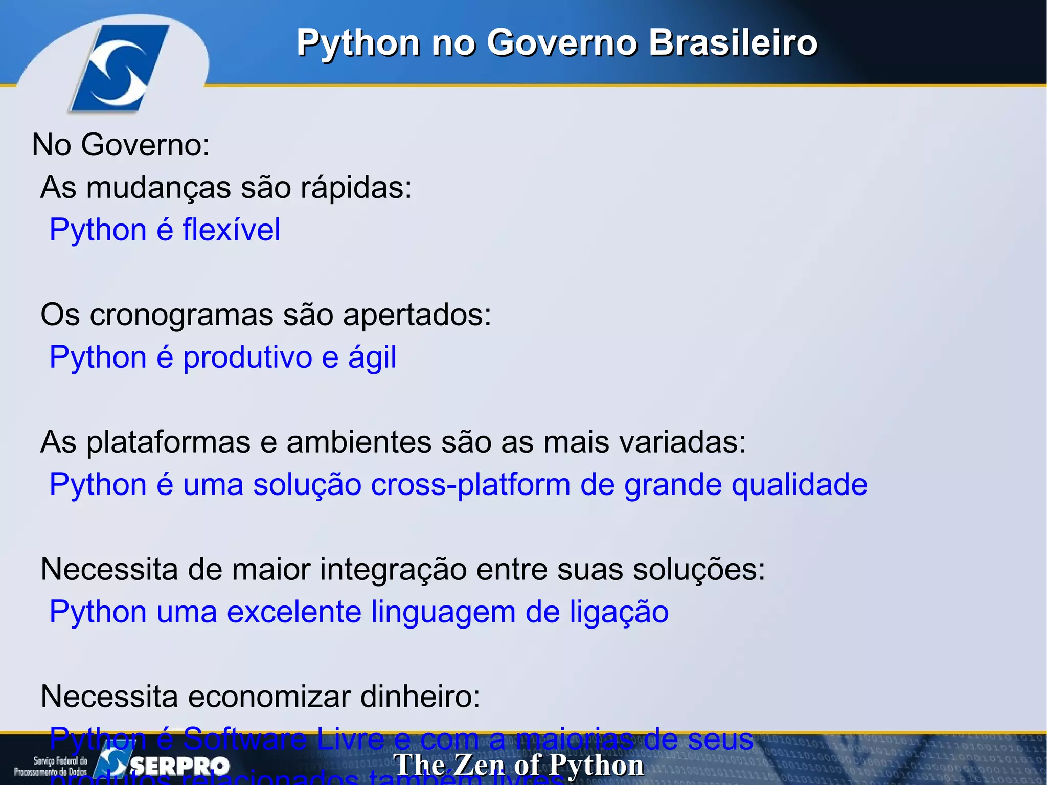 No Governo:  As mudanças são rápidas:  Python é flexível  Os cronogramas são apertados:  Python é produtivo e ágil As plataformas e ambientes são as mais variadas: Python é uma solução cross-platform de grande qualidade Necessita de maior integração entre suas soluções:  Python uma excelente linguagem de ligação Necessita economizar dinheiro:  Python é Software Livre e com a maiorias de seus  produtos relacionados também livres Python no Governo Brasileiro 