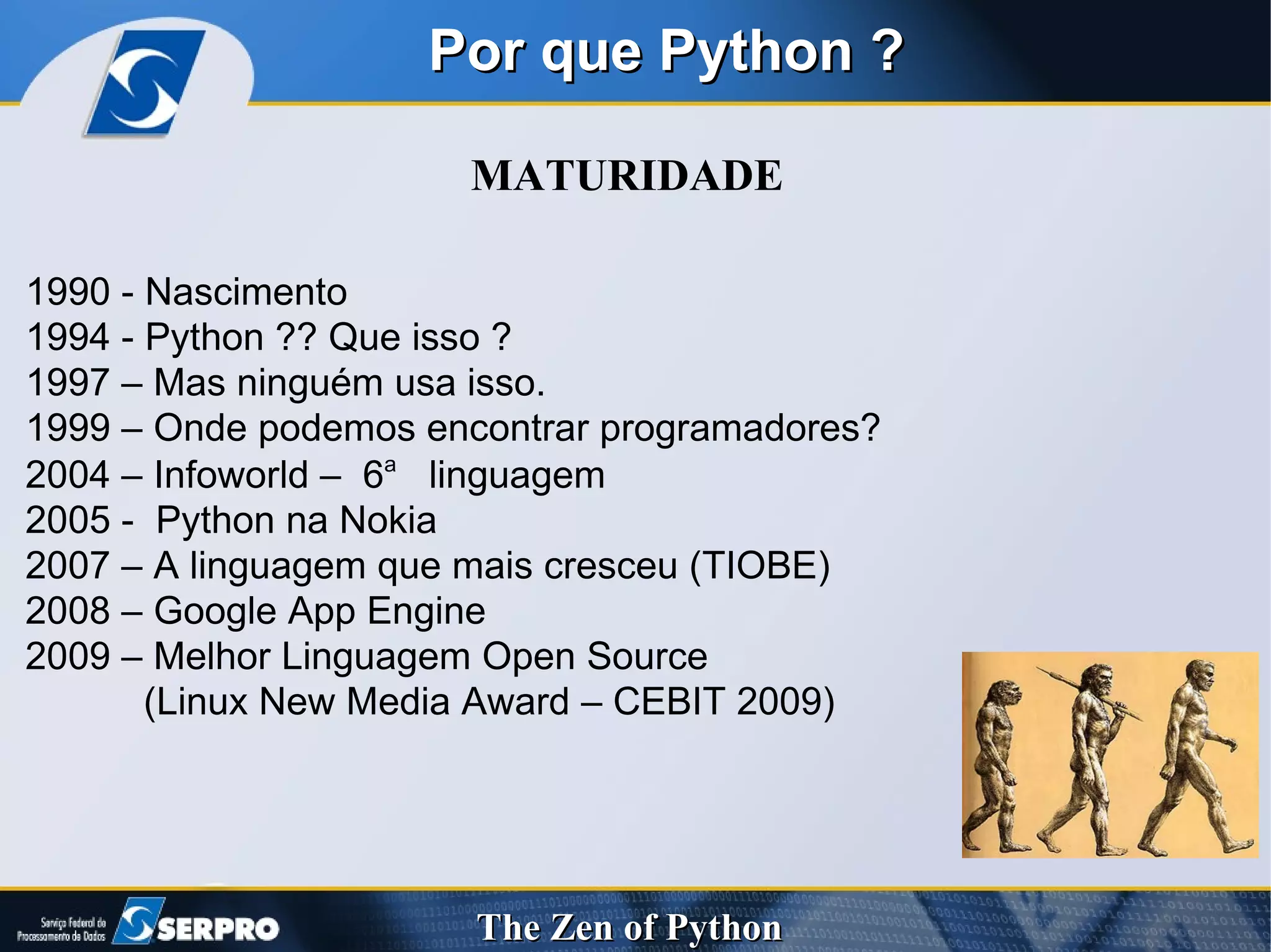 Por que Python ? MATURIDADE 1990 - Nascimento 1994 - Python ?? Que isso ? 1997 – Mas ninguém usa isso. 1999 – Onde podemos encontrar programadores? 2004 – Infoworld –  6 a   linguagem  2005 -  Python na Nokia 2007 – A linguagem que mais cresceu (TIOBE) 2008 – Google App Engine 2009 – Melhor Linguagem Open Source  (Linux New Media Award – CEBIT 2009) 