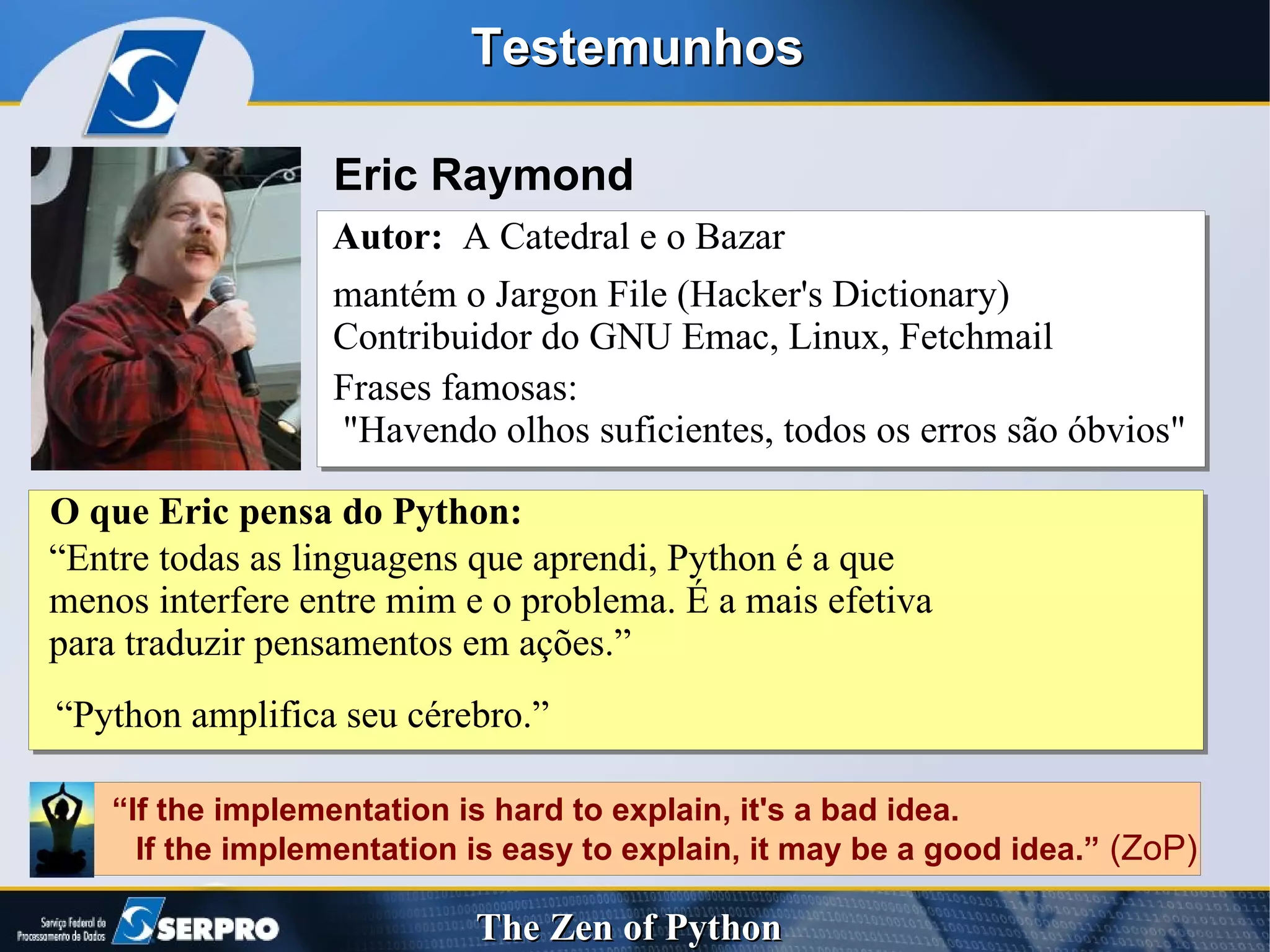 Testemunhos Eric Raymond Autor:   A Catedral e o Bazar  mantém o Jargon File (Hacker's Dictionary) Contribuidor do GNU Emac, Linux, Fetchmail Frases famosas: "Havendo olhos suficientes, todos os erros são óbvios" “ Entre todas as linguagens que aprendi, Python é a que  menos interfere entre mim e o problema. É a mais efetiva para traduzir pensamentos em ações.” O que Eric pensa do Python: “ Python amplifica seu cérebro.” “ If the implementation is hard to explain, it's a bad idea. If the implementation is easy to explain, it may be a good idea.”  (ZoP) 