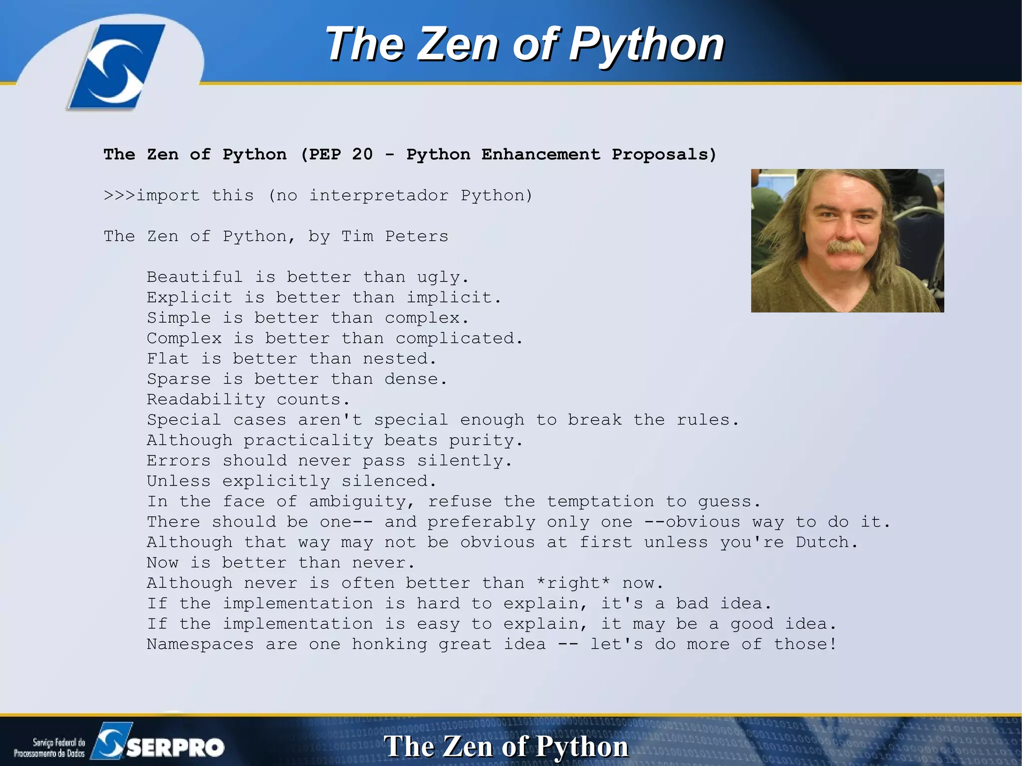 The Zen of Python (PEP 20 - Python Enhancement Proposals) >>>import this (no interpretador Python) The Zen of Python, by Tim Peters Beautiful is better than ugly. Explicit is better than implicit. Simple is better than complex. Complex is better than complicated. Flat is better than nested. Sparse is better than dense. Readability counts. Special cases aren't special enough to break the rules. Although practicality beats purity. Errors should never pass silently. Unless explicitly silenced. In the face of ambiguity, refuse the temptation to guess. There should be one-- and preferably only one --obvious way to do it. Although that way may not be obvious at first unless you're Dutch. Now is better than never. Although never is often better than *right* now. If the implementation is hard to explain, it's a bad idea. If the implementation is easy to explain, it may be a good idea. Namespaces are one honking great idea -- let's do more of those! The Zen of Python   