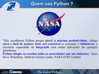 Quem usa Python ? “ Nós escolhemos Python porque  provê a máxima produtividade , código  claro  e  fácil de manter ,  forte  and  extensível  (e crescente !)  bibliotecas , e excelente capacidade de  integração  com outras aplicações em qualquer plataforma. Python atingiu ou excedeu todas as necessidades que nós tínhamos ," disse Steve Waterbury, Software Group Leader, NASA STEP Testbed. 
