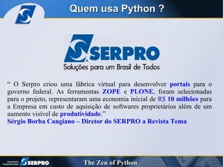 Quem usa Python ? “ O Serpro criou uma fábrica virtual para desenvolver  portais  para o governo federal. As ferramentas  ZOPE  e  PLONE , foram selecionadas para o projeto, representaram uma economia inicial de  R$  10 milhões  para a Empresa em custo de aquisição de softwares proprietários além de um aumento visível de  produtividade .” Sérgio Borba Cangiano – Diretor do SERPRO a Revista Tema 