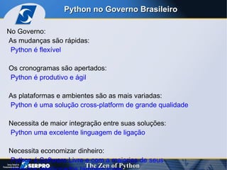 No Governo:  As mudanças são rápidas:  Python é flexível  Os cronogramas são apertados:  Python é produtivo e ágil As plataformas e ambientes são as mais variadas: Python é uma solução cross-platform de grande qualidade Necessita de maior integração entre suas soluções:  Python uma excelente linguagem de ligação Necessita economizar dinheiro:  Python é Software Livre e com a maiorias de seus  produtos relacionados também livres Python no Governo Brasileiro 
