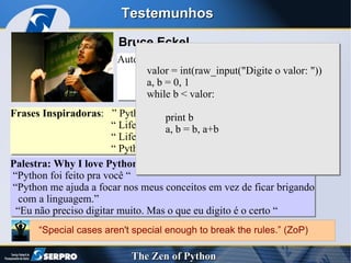 Testemunhos Bruce Eckel Autor de Best Sellers: “ Thinking in C++” “ Thinking in Java” Frases Inspiradoras :  ” Python: it fits your brain” “  Life is Better Without Braces” “  Life is short ! You need Python !  “  Python: Batteries Included” Palestra: Why I love Python “ Python foi feito pra você “ “ Python me ajuda a focar nos meus conceitos em vez de ficar brigando  com a linguagem.” “ Eu não preciso digitar muito. Mas o que eu digito é o certo “ valor = int(raw_input("Digite o valor: "))  a, b = 0, 1 while b < valor: { print b a, b = b, a+b } “ Special cases aren't special enough to break the rules.” (ZoP) 