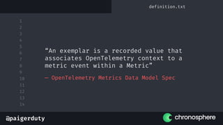 @paigerduty
1
2
3
4
5
6
7
8
9
10
11
12
13
14
— OpenTelemetry Metrics Data Model Spec
“An exemplar is a recorded value that
associates OpenTelemetry context to a
metric event within a Metric”
definition.txt
 