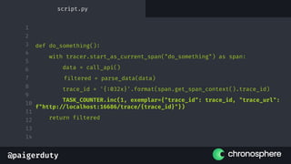 @paigerduty
1
2
3
4
5
6
7
8
9
10
11
12
13
14
def do_something():
with tracer.start_as_current_span("do_something") as span:
data = call_api()
filtered = parse_data(data)
trace_id = '{:032x}'.format(span.get_span_context().trace_id)
TASK_COUNTER.inc(1, exemplar={"trace_id": trace_id, "trace_url":
f"http://localhost:16686/trace/{trace_id}"})
return filtered
script.py
 