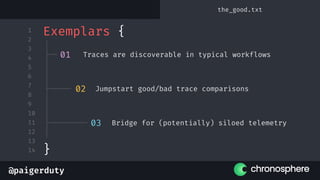 @paigerduty
1
2
3
4
5
6
7
8
9
10
11
12
13
14
Exemplars {
}
01 Traces are discoverable in typical workflows
02 Jumpstart good/bad trace comparisons
03 Bridge for (potentially) siloed telemetry
the_good.txt
 