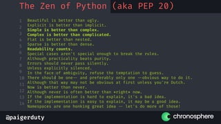 @paigerduty
1
2
3
4
5
6
7
8
9
10
11
12
13
14
The Zen of Python (aka PEP 20)
Beautiful is better than ugly.
Explicit is better than implicit.
Simple is better than complex.
Complex is better than complicated.
Flat is better than nested.
Sparse is better than dense.
Readability counts.
Special cases aren't special enough to break the rules.
Although practicality beats purity.
Errors should never pass silently.
Unless explicitly silenced.
In the face of ambiguity, refuse the temptation to guess.
There should be one-- and preferably only one --obvious way to do it.
Although that way may not be obvious at first unless you're Dutch.
Now is better than never.
Although never is often better than *right* now.
If the implementation is hard to explain, it's a bad idea.
If the implementation is easy to explain, it may be a good idea.
Namespaces are one honking great idea -- let's do more of those!
 