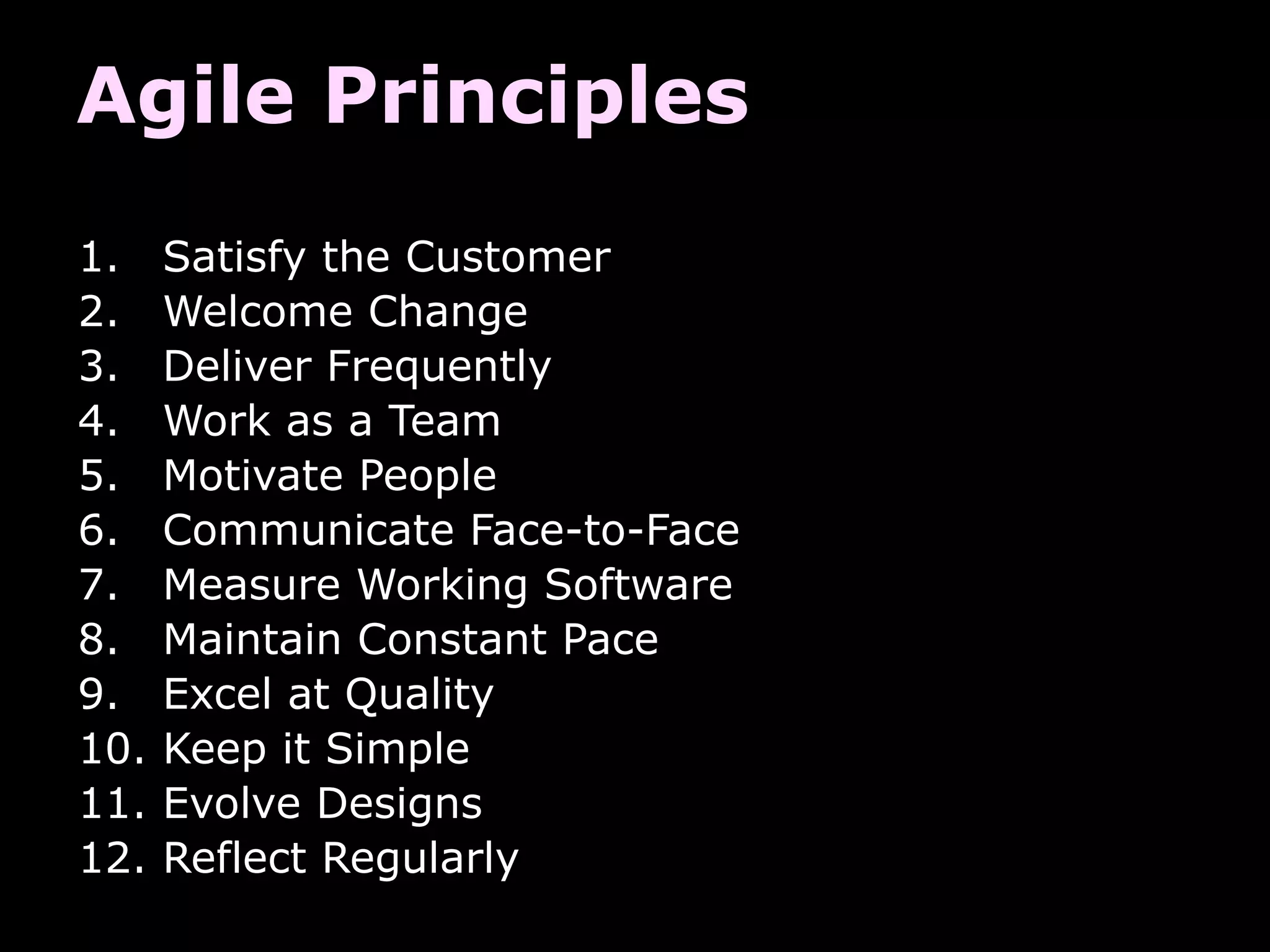 Agile Principles
1.    Satisfy the Customer
2.    Welcome Change
3.    Deliver Frequently
4.    Work as a Team
5.    Motivate People
6.    Communicate Face-to-Face
7.    Measure Working Software
8.    Maintain Constant Pace
9.    Excel at Quality
10.   Keep it Simple
11.   Evolve Designs
12.   Reflect Regularly
 