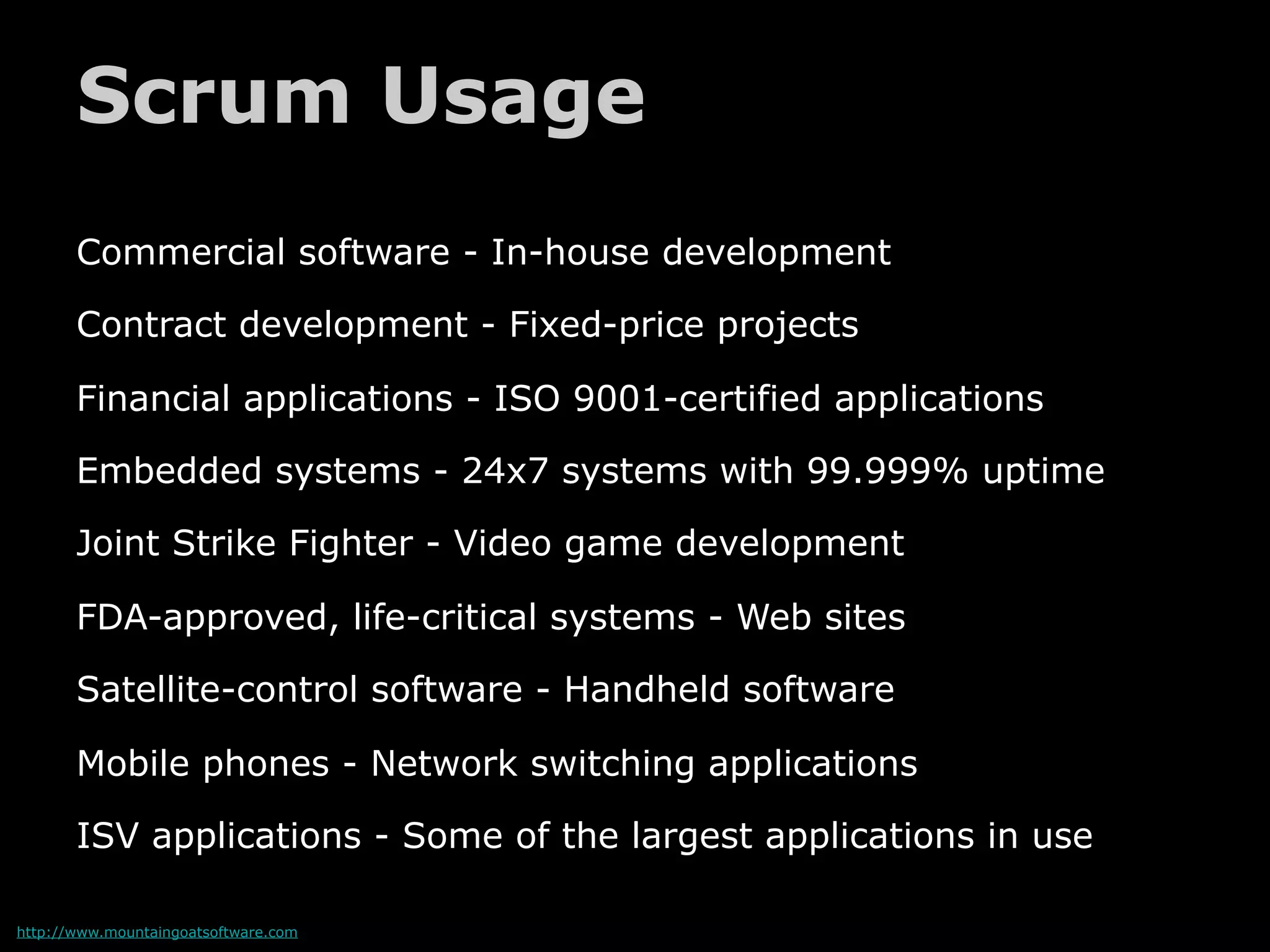 Scrum Usage
       Commercial software - In-house development

       Contract development - Fixed-price projects

       Financial applications - ISO 9001-certified applications

       Embedded systems - 24x7 systems with 99.999% uptime

       Joint Strike Fighter - Video game development

       FDA-approved, life-critical systems - Web sites

       Satellite-control software - Handheld software

       Mobile phones - Network switching applications

       ISV applications - Some of the largest applications in use

http://www.mountaingoatsoftware.com
 
