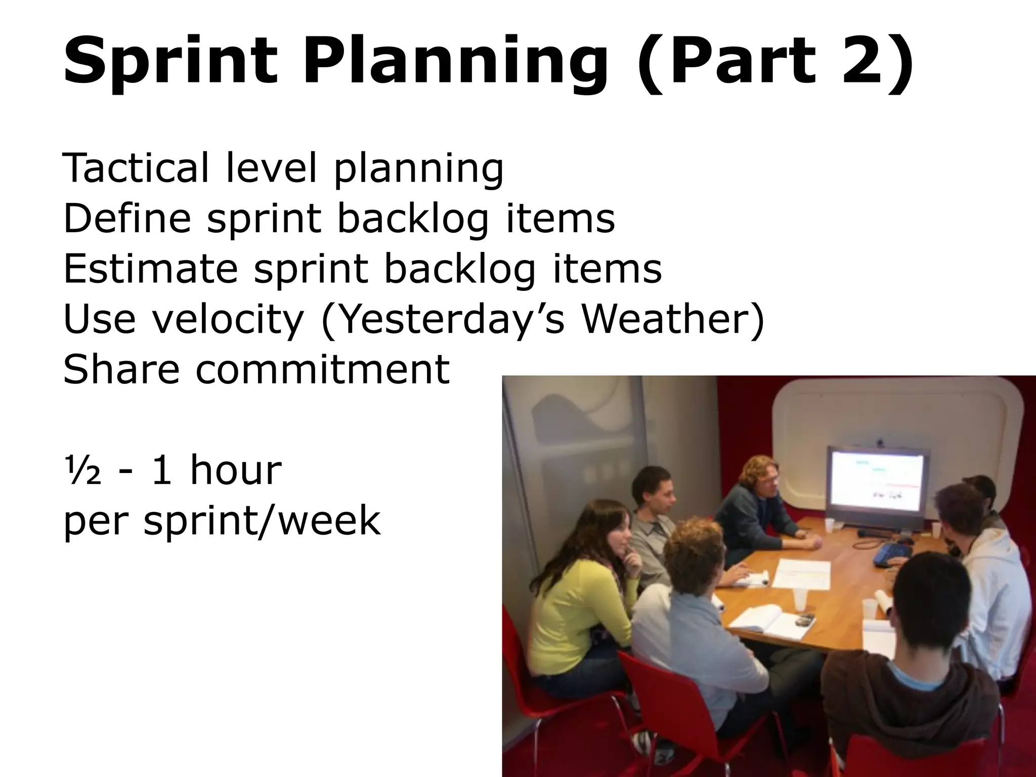 Sprint Planning (Part 2)
Tactical level planning
Define sprint backlog items
Estimate sprint backlog items
Use velocity (Yesterday’s Weather)
Share commitment

½ - 1 hour
per sprint/week
 
