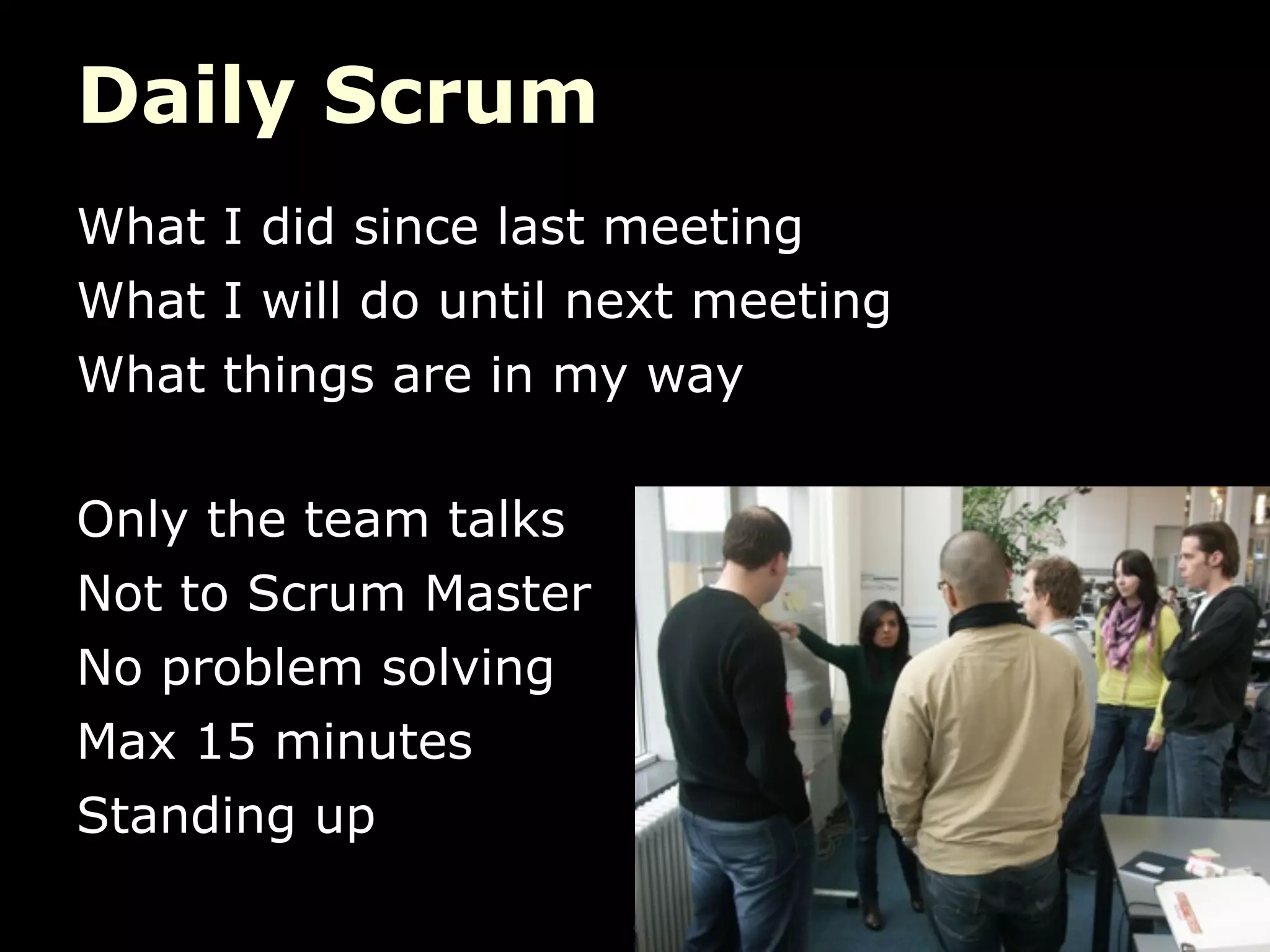 Daily Scrum
What I did since last meeting
What I will do until next meeting
What things are in my way

Only the team talks
Not to Scrum Master
No problem solving
Max 15 minutes
Standing up
 