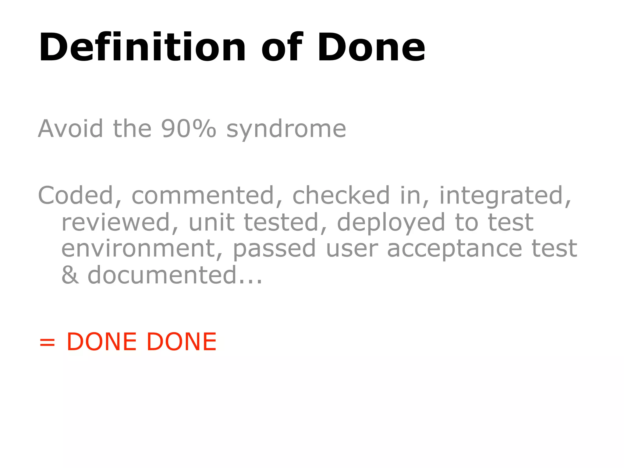 Definition of Done

Avoid the 90% syndrome

Coded, commented, checked in, integrated,
 reviewed, unit tested, deployed to test
 environment, passed user acceptance test
 & documented...

= DONE DONE
 