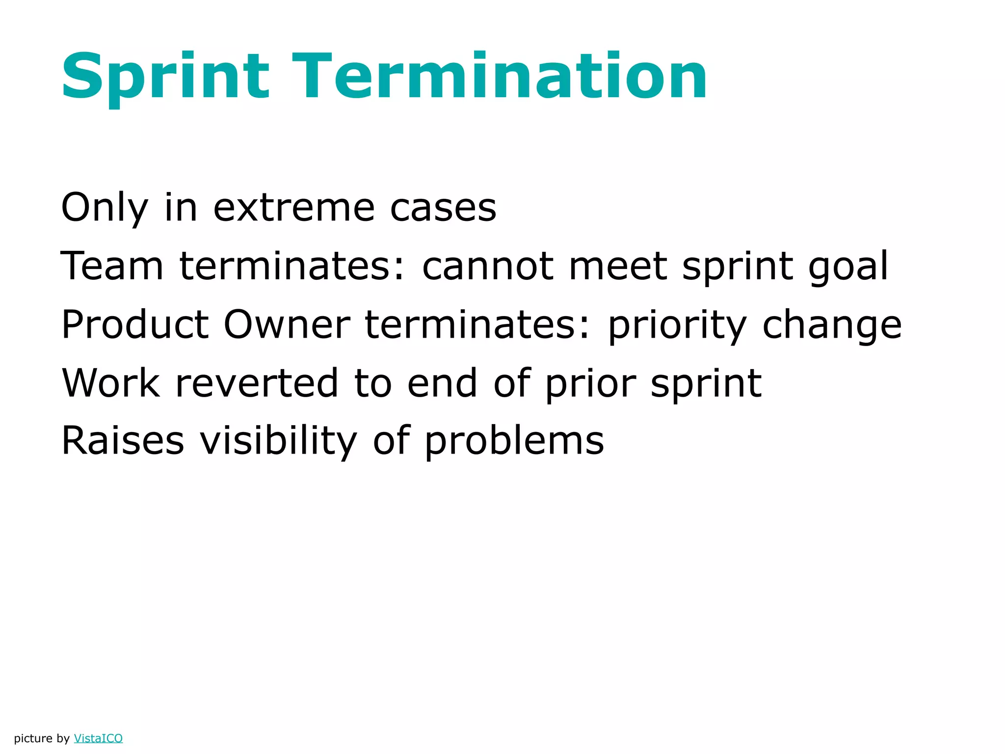 Sprint Termination

        Only in extreme cases
        Team terminates: cannot meet sprint goal
        Product Owner terminates: priority change
        Work reverted to end of prior sprint
        Raises visibility of problems




picture by VistaICO
 