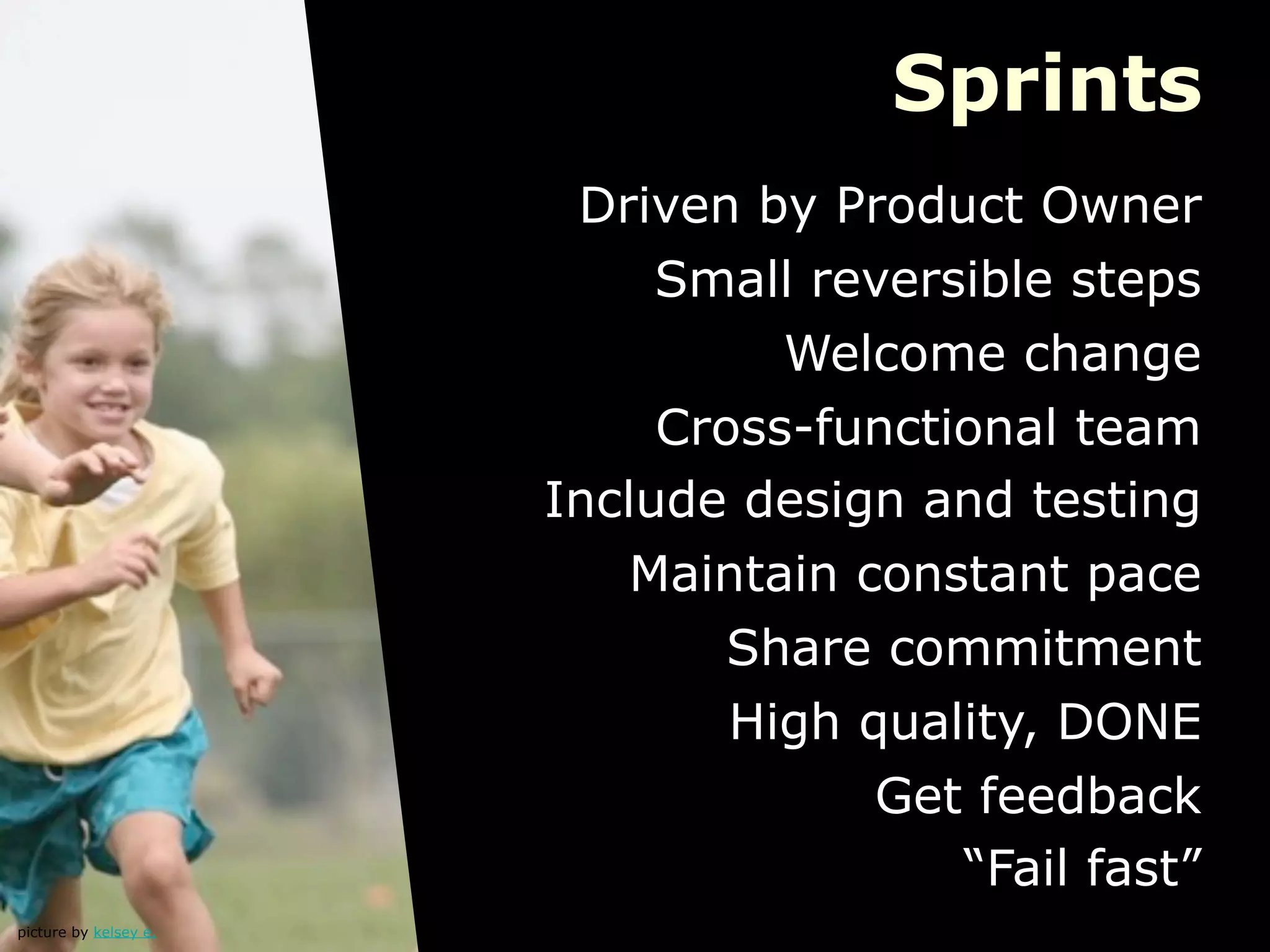 Sprints
                        Driven by Product Owner
                            Small reversible steps
                                 Welcome change
                            Cross-functional team
                       Include design and testing
                           Maintain constant pace
                               Share commitment
                               High quality, DONE
                                     Get feedback
                                        “Fail fast”
picture by kelsey e.
 