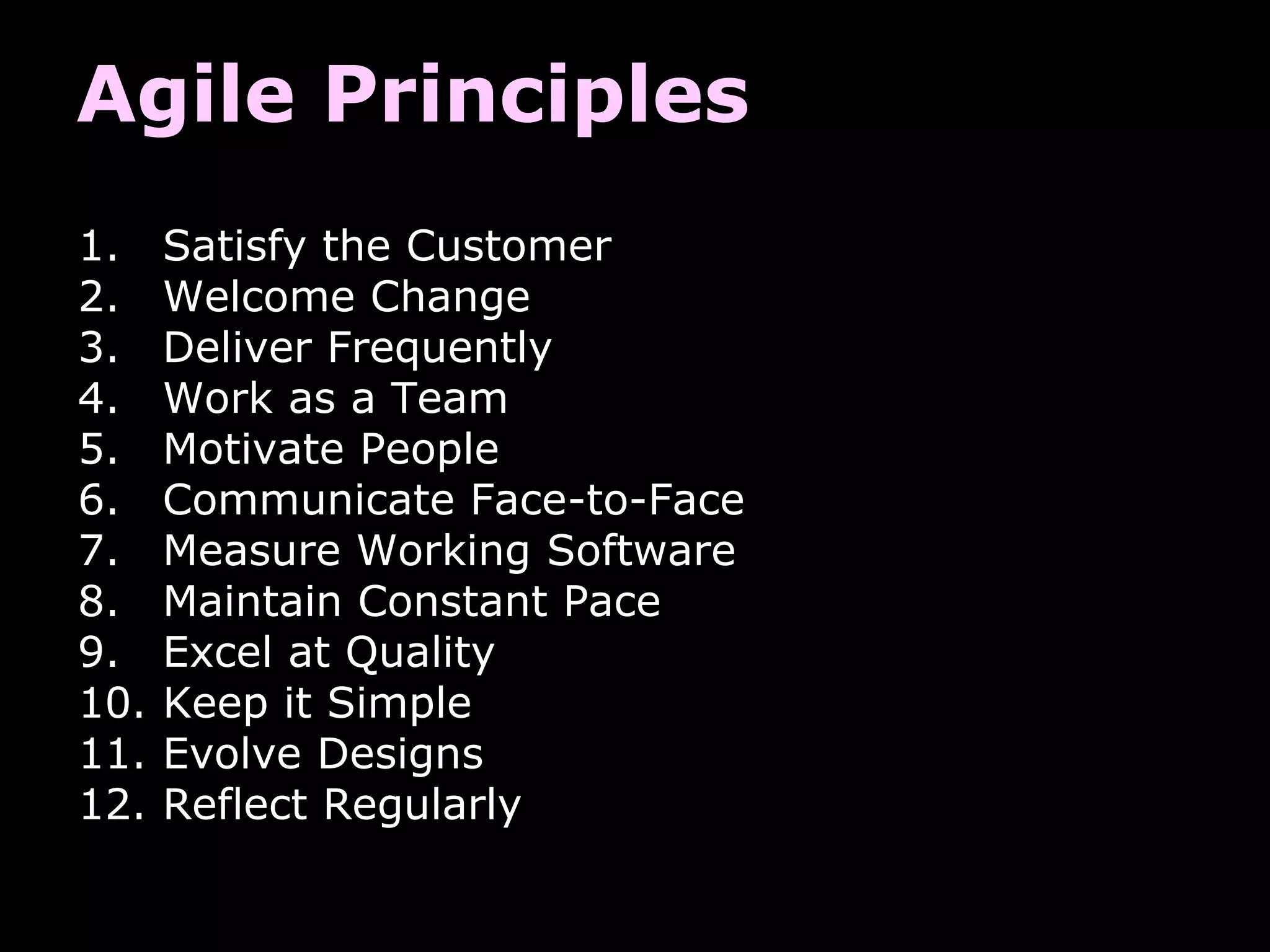 Agile Principles
1. Satisfy the Customer
2. Welcome Change
3. Deliver Frequently
4. Work as a Team
5. Motivate People
6. Communicate Face-to-Face
7. Measure Working Software
8. Maintain Constant Pace
9. Excel at Quality
10. Keep it Simple
11. Evolve Designs
12. Reflect Regularly
 
