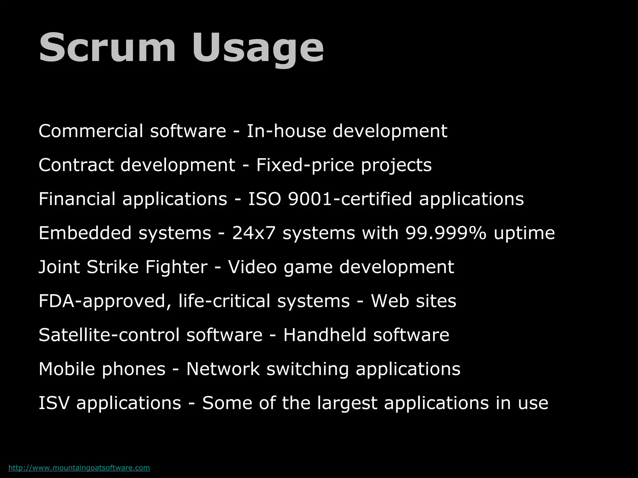 Scrum Usage
Commercial software - In-house development
Contract development - Fixed-price projects
Financial applications - ISO 9001-certified applications
Embedded systems - 24x7 systems with 99.999% uptime
Joint Strike Fighter - Video game development
FDA-approved, life-critical systems - Web sites
Satellite-control software - Handheld software
Mobile phones - Network switching applications
ISV applications - Some of the largest applications in use
http://www.mountaingoatsoftware.com
 