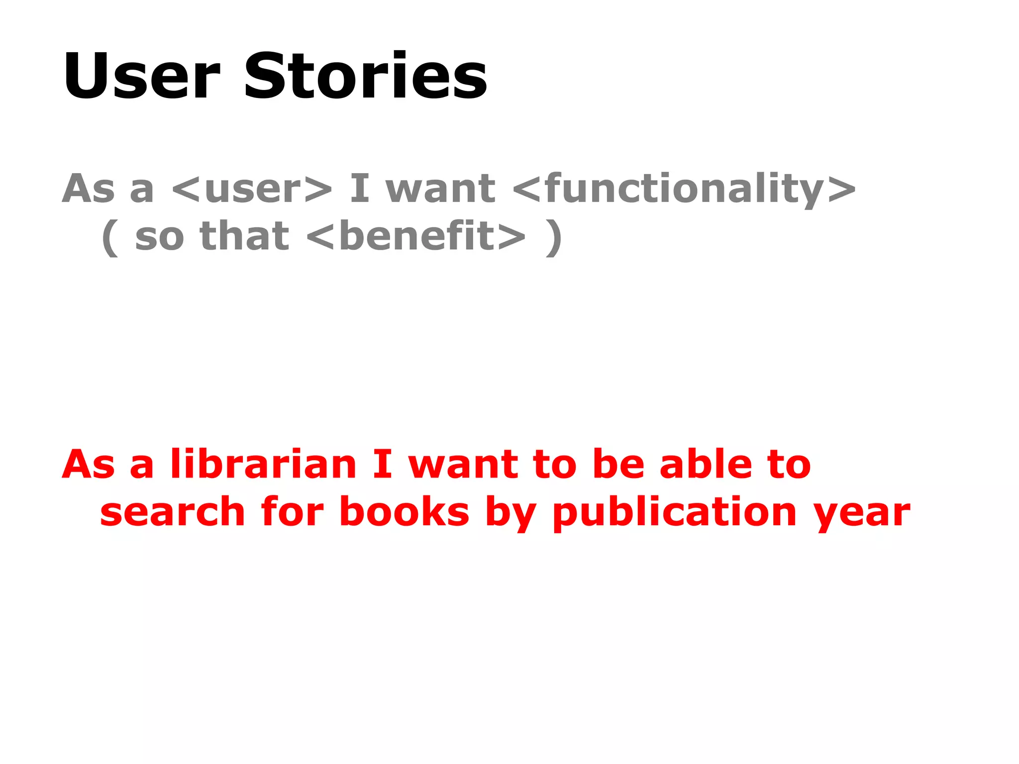 User Stories
As a <user> I want <functionality>
( so that <benefit> )
As a librarian I want to be able to
search for books by publication year
 