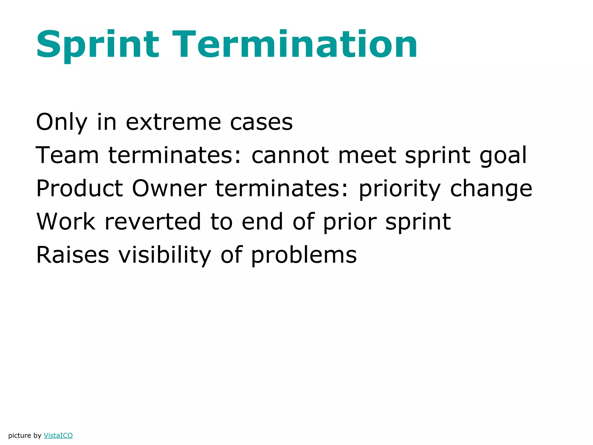 Sprint Termination
Only in extreme cases
Team terminates: cannot meet sprint goal
Product Owner terminates: priority change
Work reverted to end of prior sprint
Raises visibility of problems
picture by VistaICO
 