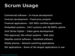 Scrum Usage
       Commercial software - In-house development
       Contract development - Fixed-price projects
       Financial applications - ISO 9001-certified applications
       Embedded systems - 24x7 systems with 99.999% uptime
       Joint Strike Fighter - Video game development
       FDA-approved, life-critical systems - Web sites
       Satellite-control software - Handheld software
       Mobile phones - Network switching applications
       ISV applications - Some of the largest applications in use


http://www.mountaingoatsoftware.com
 