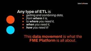 Any type of ETL is
● getting and combining data,
● from where it is,
● to where you need it,
● when you need it,
● how you need it!
This data movement is what the
FME Platform is all about.
 