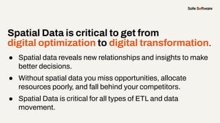 Spatial Data is critical to get from
digital optimization to digital transformation.
● Spatial data reveals new relationships and insights to make
better decisions.
● Without spatial data you miss opportunities, allocate
resources poorly, and fall behind your competitors.
● Spatial Data is critical for all types of ETL and data
movement.
 
