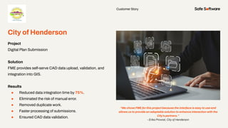 Customer Story
City of Henderson
Project
Digital Plan Submission
Solution
FME provides self-serve CAD data upload, validation, and
integration into GIS.
Results
● Reduced data integration time by 75%.
● Eliminated the risk of manual error.
● Removed duplicate work.
● Faster processing of submissions.
● Ensured CAD data validation.
“We chose FME for this project because the interface is easy to use and
allows us to provide an adaptable solution to enhance interaction with the
City’s partners.”
- Erika Provost, City of Henderson
 
