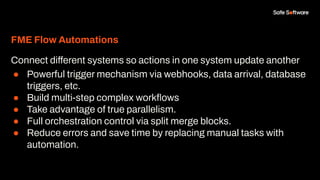 FME Flow Automations
Connect different systems so actions in one system update another
● Powerful trigger mechanism via webhooks, data arrival, database
triggers, etc.
● Build multi-step complex workﬂows
● Take advantage of true parallelism.
● Full orchestration control via split merge blocks.
● Reduce errors and save time by replacing manual tasks with
automation.
 