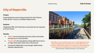 Customer Story
City of Naperville
Project
Automating time-consuming processes for their Electric,
Public Works, Finance, and Water departments.
Solution
Integrating FME with Cityworks to automate service requests
and work orders.
Results
● 3300+ service requests and work orders automated,
saving hours of manual effort.
● Three staff with specialized coding skills free to focus
on high-value tasks rather than manual work
● Increased collaboration and stronger relationships
between departments
“With FME, we were suddenly saying “yes!” to other departments and
implementing requests quickly. Now, we’re viewed differently in our
interactions. FME makes it easy for us to improve our relationships with
other departments by helping improve their business processes.”
- Danielle DuBose, Database Developer, City of Naperville
 