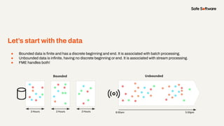 Let’s start with the data
● Bounded data is ﬁnite and has a discrete beginning and end. It is associated with batch processing.
● Unbounded data is inﬁnite, having no discrete beginning or end. It is associated with stream processing.
● FME handles both!
 