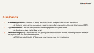 Use Cases
1. Business Applications - Essential for driving real-time business intelligence and process automation.
e.g. Customer orders, airline reservations, insurance claims, bank transactions, telco call detail records (CDR).
2. Digital Information - Captures the dynamics of online engagement and system health.
e.g. clickstreams, logs, market data, email.
3. Internet of Things (IoT) - Capture the vast and growing network of connected devices, translating real-time data from
the physical world into actionable intelligence.
e.g RFID, telemetry SCADA, GPS sensors, smart meters, smart city infrastructure.
 