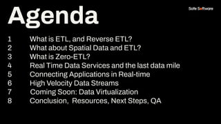 Agenda
1 What is ETL, and Reverse ETL?
2 What about Spatial Data and ETL?
3 What is Zero-ETL?
4 Real Time Data Services and the last data mile
5 Connecting Applications in Real-time
6 High Velocity Data Streams
7 Coming Soon: Data Virtualization
8 Conclusion, Resources, Next Steps, QA
Agenda
 
