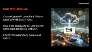 Data Virtualization
Create Open API compliant APIs on
top of all FME Data Types.
Real-time data (Zero-ETL) to deliver
direct data access via web API.
Effectively making any data cloud
native.
 