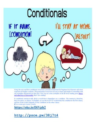 Using the zero and first conditional structures correctly is important for beginner level learners and more
experienced English students. Thegrammatical structures areeasyto learn and simple to remember with
our examples and pictures in this post. You can see some examples in the B1 level reading post: Music
and adjectives of personality Have fun reading!
ll conditional sentences talk about a result that is dependant on a condition. The sentences, therefore,
have twoparts, or clauses. In English, we use the word “if” to determine the condition in the first clause,
and the result (which depends on the condition) in the other clause.
If ice-cream gets warm, it melts.
https://oke.io/DiVph2
http://psce.pw/38j7t4
 